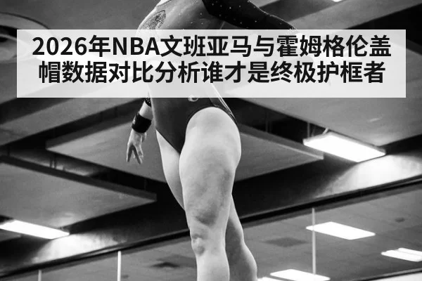 2026年NBA文班亚马与霍姆格伦盖帽数据对比分析谁才是终极护框者